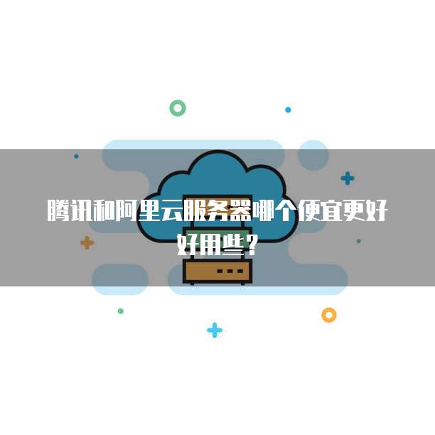 腾讯和阿里云服务器哪个便宜更好好用些?