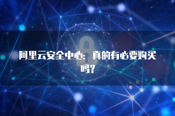 阿里云安全中心:真的有必要购买吗?