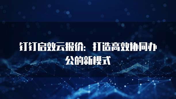 钉钉启效云报价:打造高效协同办公的新模式