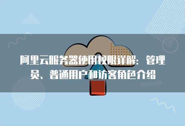 阿里云服务器使用权限详解:管理员、普通用户和访客角色介绍