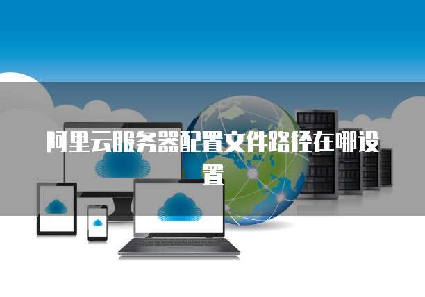 阿里云服务器配置文件路径在哪设置