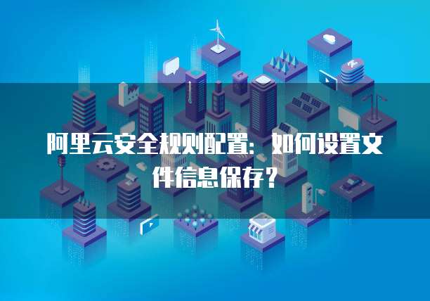 阿里云安全规则配置:如何设置文件信息保存?