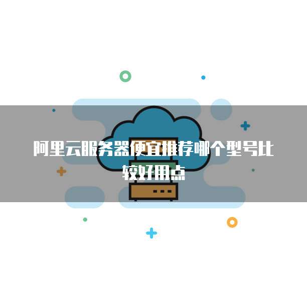 阿里云服务器便宜推荐哪个型号比较好用点