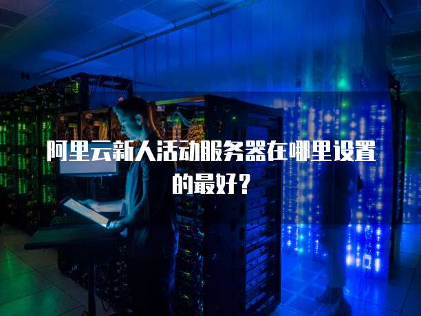 阿里云新人活动服务器在哪里设置的最好?