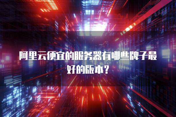 阿里云便宜的服务器有哪些牌子最好的版本?
