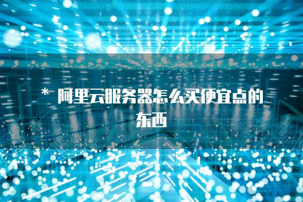 * 阿里云服务器怎么买便宜点的东西