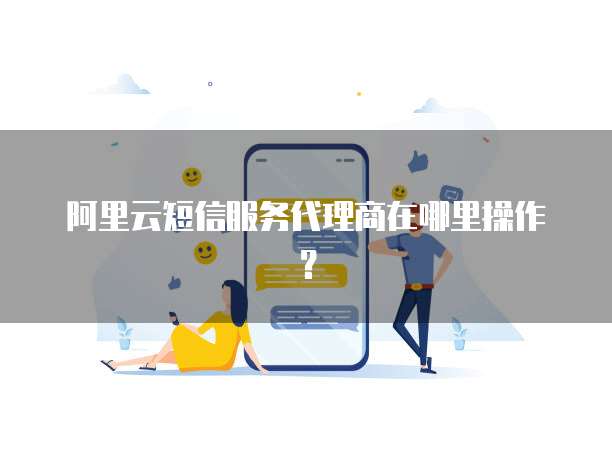 阿里云短信服务代理商在哪里操作?