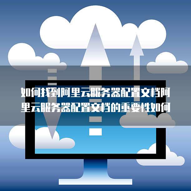 如何找到阿里云服务器配置文档阿里云服务器配置文档的重要性如何