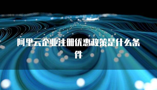 阿里云企业注册优惠政策是什么条件