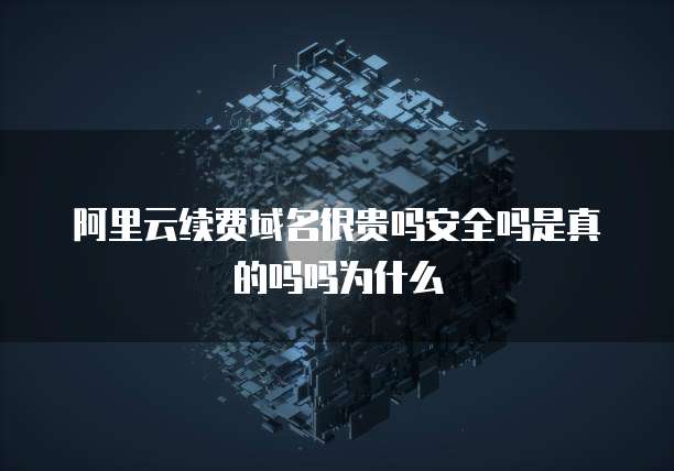 阿里云续费域名很贵吗安全吗是真的吗吗为什么