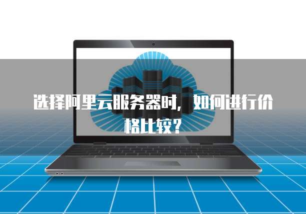 选择阿里云服务器时,如何进行价格比较?