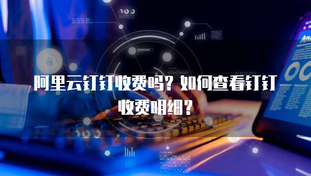 阿里云钉钉收费吗?如何查看钉钉收费明细?