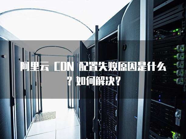 阿里云 CDN 配置失败原因是什么?如何解决?
