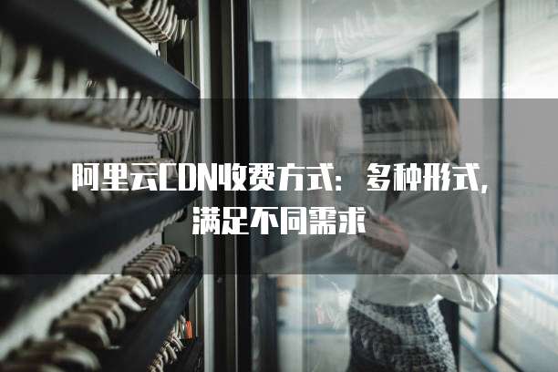 阿里云CDN收费方式：多种形式，满足不同需求