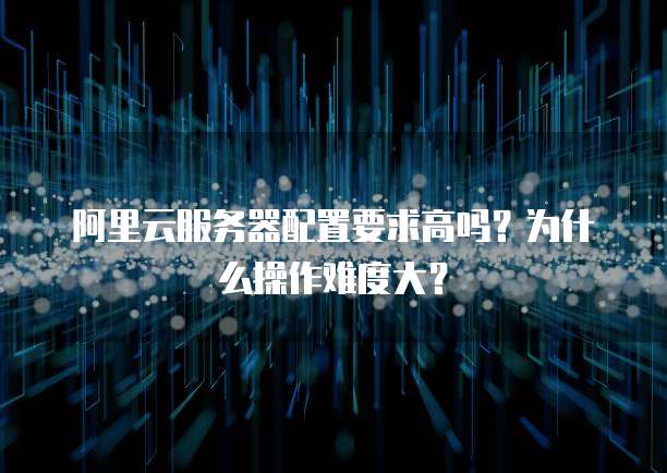 阿里云服务器配置要求高吗?为什么操作难度大?