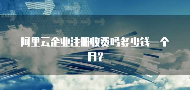 阿里云企业注册收费吗多少钱一个月?