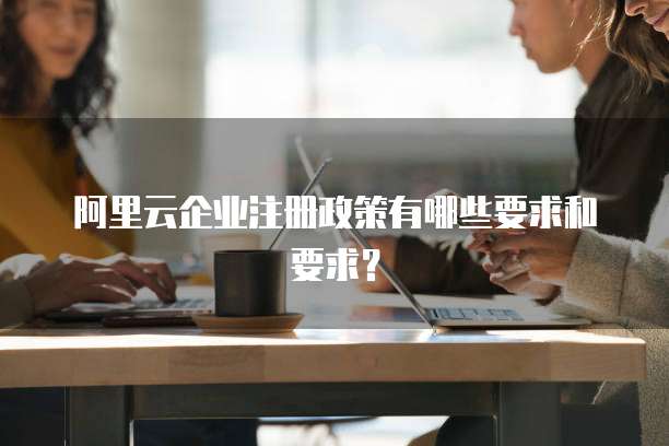 阿里云企业注册政策有哪些要求和要求?