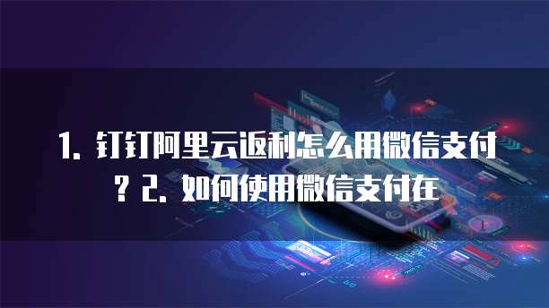 1. 钉钉阿里云返利怎么用微信支付?2. 如何使用微信支付在