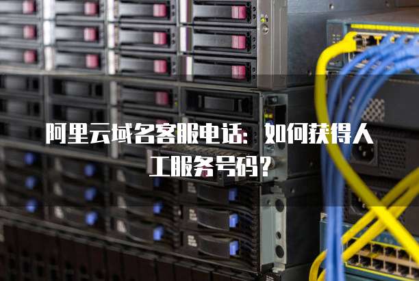 阿里云域名客服电话:如何获得人工服务号码?
