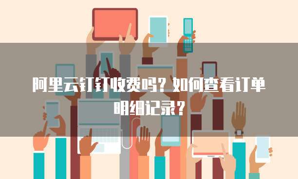 阿里云钉钉收费吗?如何查看订单明细记录?