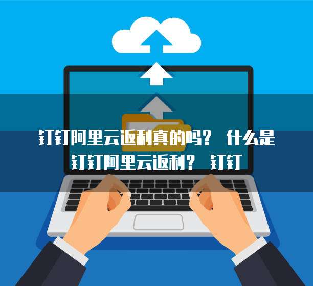 钉钉阿里云返利真的吗? 什么是钉钉阿里云返利? 钉钉