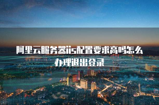 阿里云服务器iis配置要求高吗怎么办理退出登录