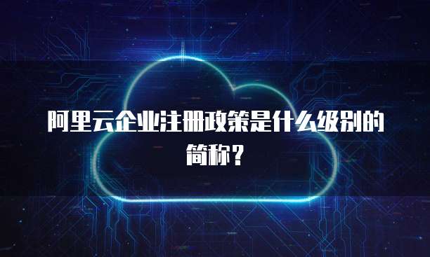 阿里云企业注册政策是什么级别的简称？