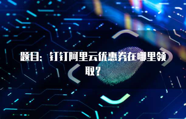 题目:钉钉阿里云优惠券在哪里领取?