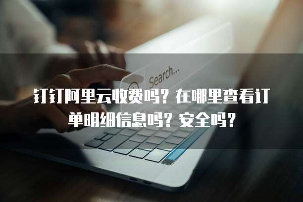 钉钉阿里云收费吗?在哪里查看订单明细信息吗?安全吗?