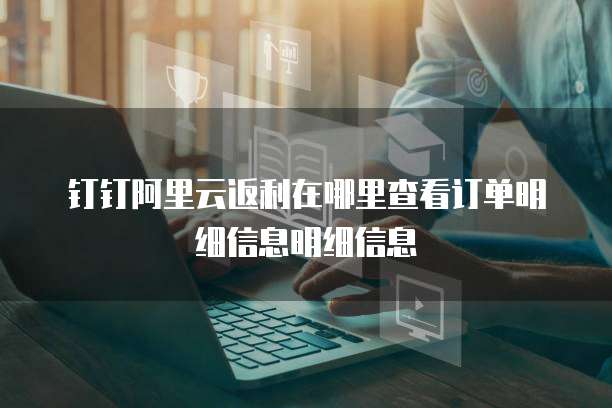 钉钉阿里云返利在哪里查看订单明细信息明细信息