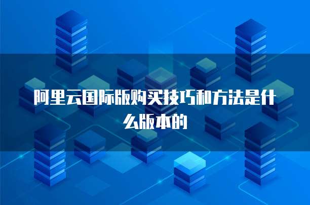 阿里云国际版购买技巧和方法是什么版本的
