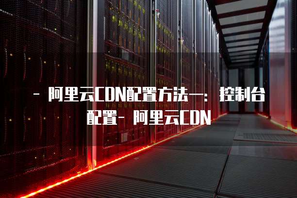 - 阿里云CDN配置方法一：控制台配置- 阿里云CDN