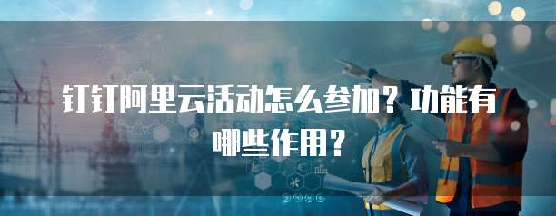 钉钉阿里云活动怎么参加?功能有哪些作用?