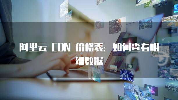 阿里云 CDN 价格表:如何查看明细数据