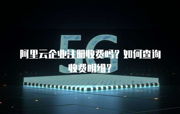 阿里云企业注册收费吗?如何查询收费明细?