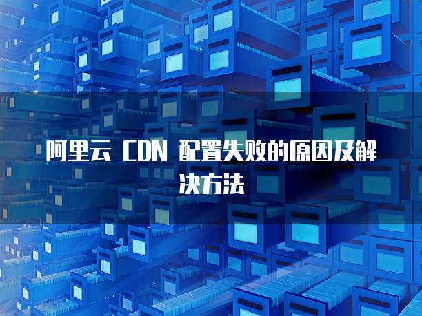 阿里云 CDN 配置失败的原因及解决方法