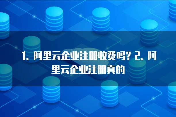 1. 阿里云企业注册收费吗?2. 阿里云企业注册真的