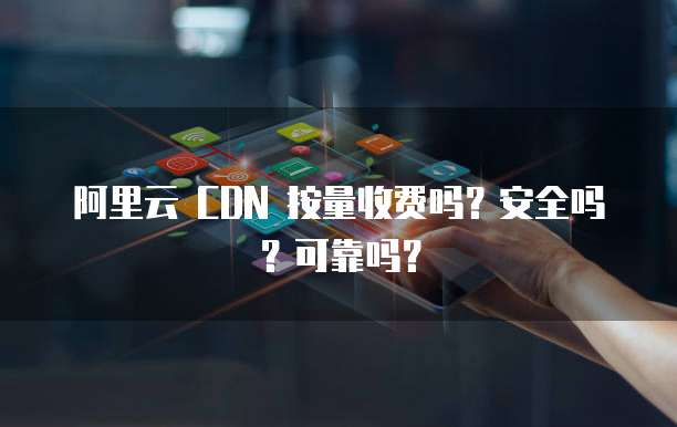 阿里云 CDN 按量收费吗?安全吗?可靠吗?