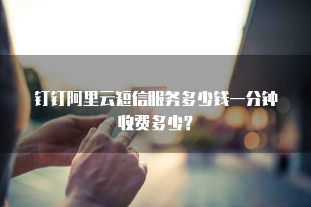 钉钉阿里云短信服务多少钱一分钟收费多少？