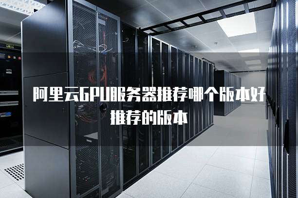 阿里云GPU服务器推荐哪个版本好推荐的版本