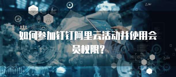 如何参加钉钉阿里云活动并使用会员权限?