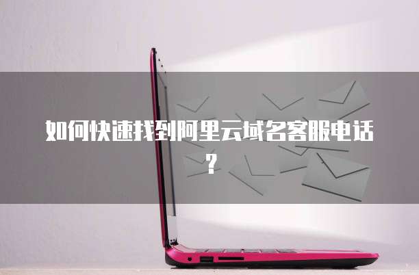 如何快速找到阿里云域名客服电话?