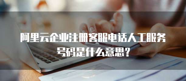 阿里云企业注册客服电话人工服务号码是什么意思?