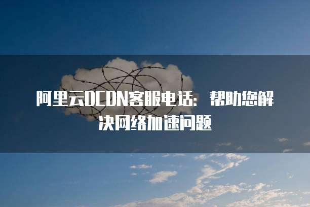 阿里云DCDN客服电话:帮助您解决网络加速问题