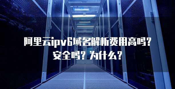 阿里云ipv6域名解析费用高吗?安全吗?为什么?