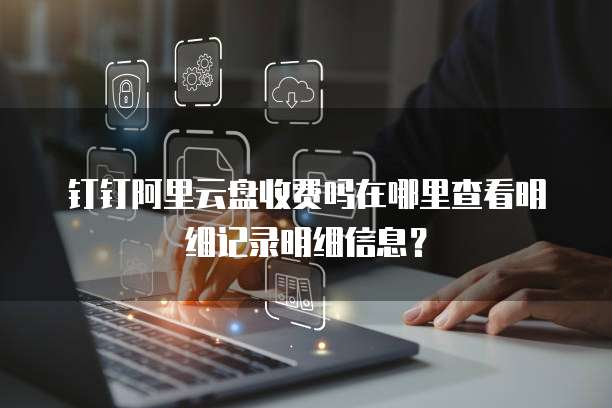 钉钉阿里云盘收费吗在哪里查看明细记录明细信息?