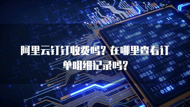 阿里云钉钉收费吗?在哪里查看订单明细记录吗?