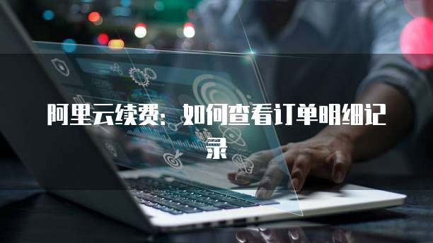 阿里云续费:如何查看订单明细记录