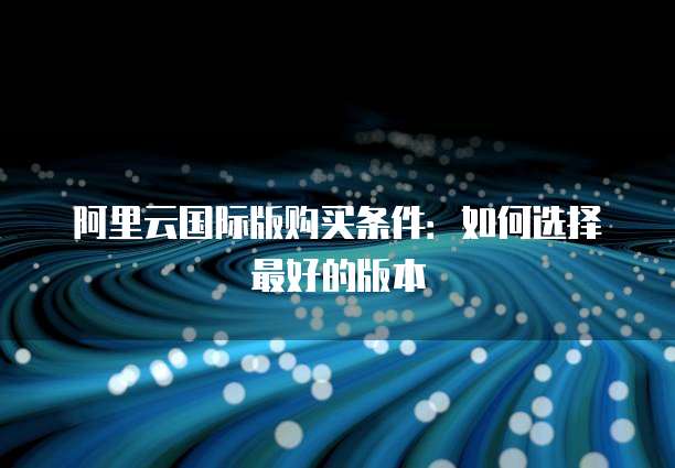 阿里云国际版购买条件:如何选择最好的版本