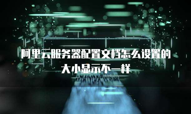 阿里云服务器配置文档怎么设置的大小显示不一样